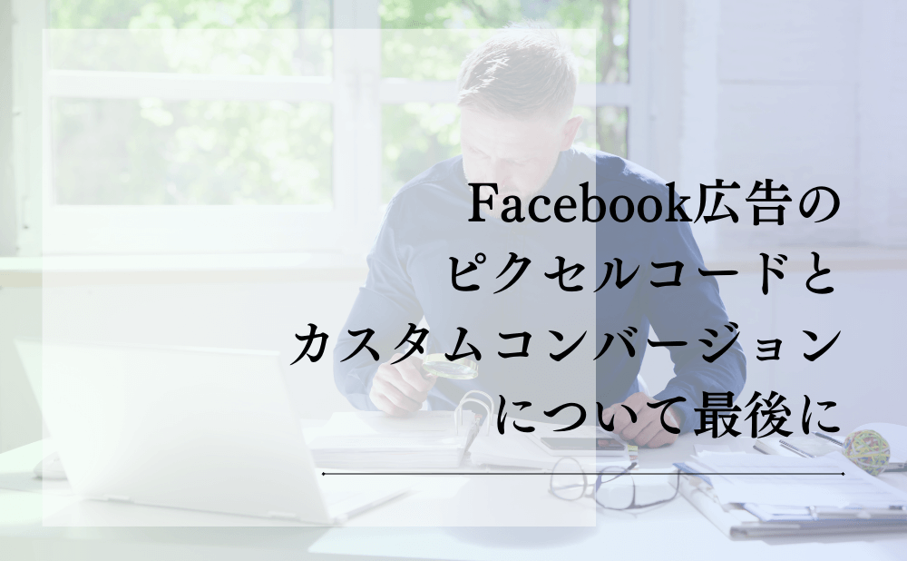 Facebook広告のピクセルコードとカスタムコンバージョンについて最後に