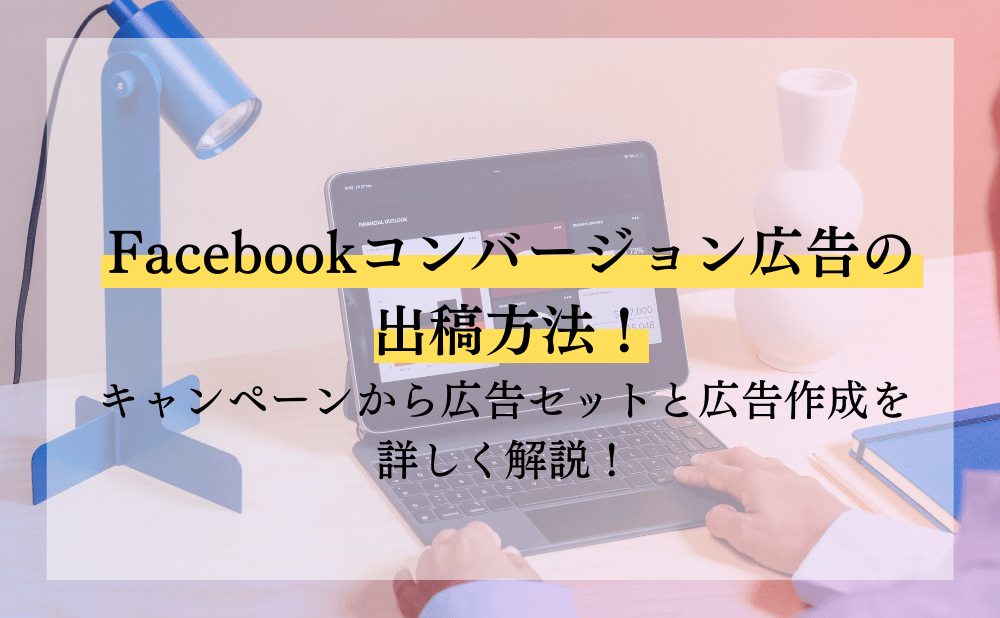 Facebookコンバージョン広告の出稿方法！キャンペーンから広告セットと広告作成を詳しく解説！