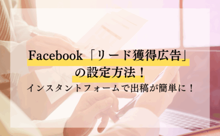 Facebook「リード獲得広告」の設定方法！インスタントフォームで出稿が簡単に！