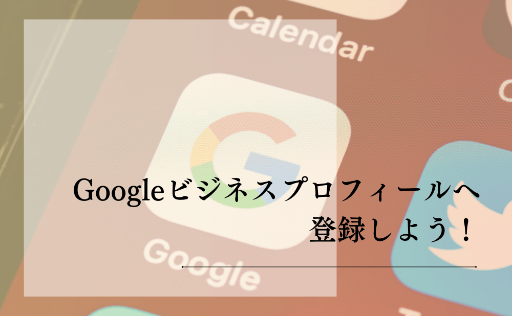 Googleビジネスプロフィールへ登録しよう！
