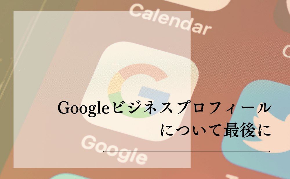 Googleビジネスプロフィールについて最後に