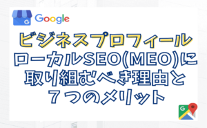 Googleビジネスプロフィール！ローカルSEO(MEO)に取り組むべき理由と７つのメリット