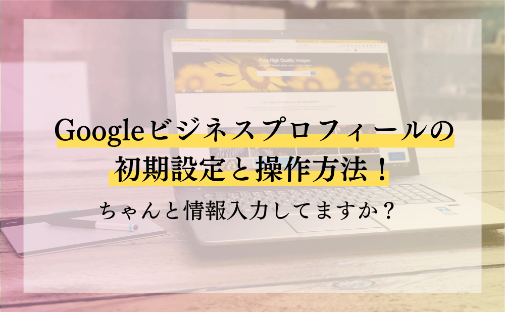 Googleビジネスプロフィールの初期設定と操作方法！ちゃんと情報入力してますか？