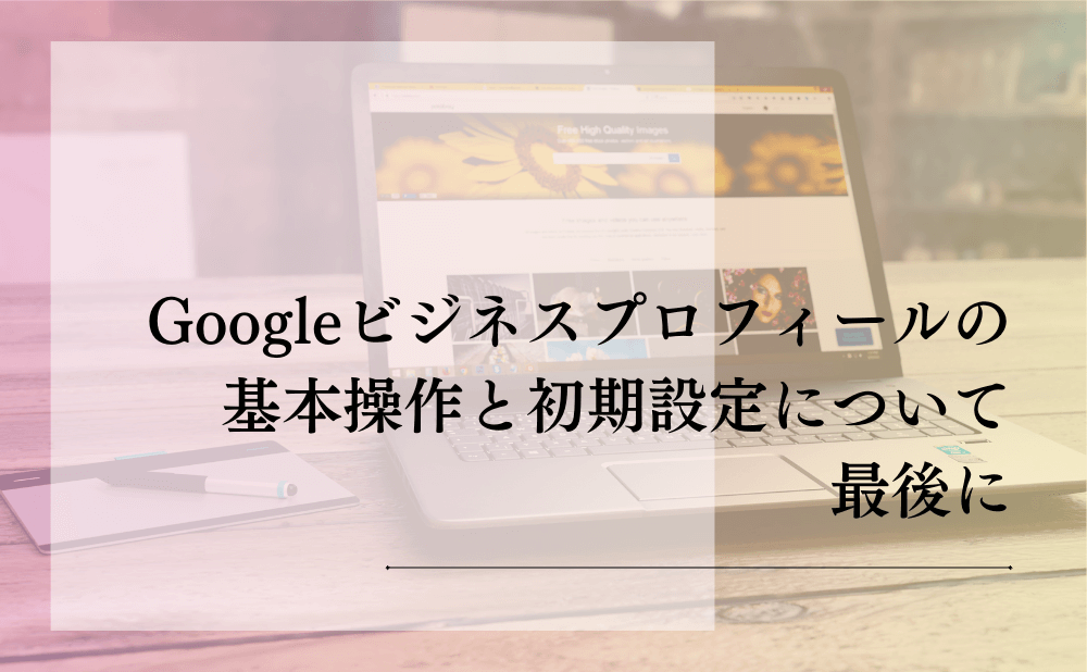 Googleビジネスプロフィールの基本操作と初期設定について最後に