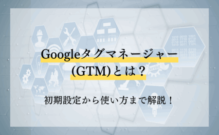 Googleタグマネージャー(GTM)とは？初期設定から使い方まで解説！