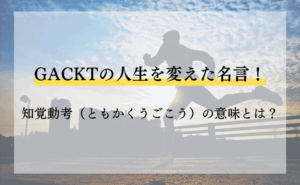 GACKTの人生を変えた名言！知覚動考（ともかくうごこう）の意味とは？